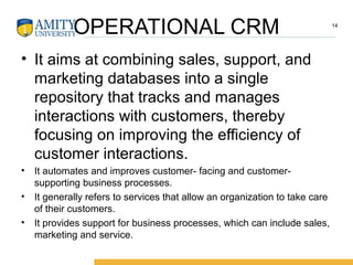 OPERATIONAL CRM
• It aims at combining sales, support, and
marketing databases into a single
repository that tracks and manages
interactions with customers, thereby
focusing on improving the efficiency of
customer interactions.
• It automates and improves customer- facing and customer-
supporting business processes.
• It generally refers to services that allow an organization to take care
of their customers.
• It provides support for business processes, which can include sales,
marketing and service.
14
 