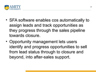 • SFA software enables cos automatically to
assign leads and track opportunities as
they progress through the sales pipeline
towards closure.
• Opportunity management lets users
identify and progress opportunities to sell
from lead status through to closure and
beyond, into after-sales support.
17
 