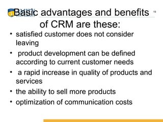 Basic advantages and benefits
of CRM are these:
• satisfied customer does not consider
leaving
• product development can be defined
according to current customer needs
• a rapid increase in quality of products and
services
• the ability to sell more products
• optimization of communication costs
19
 