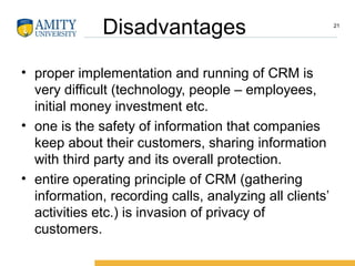 Disadvantages
• proper implementation and running of CRM is
very difficult (technology, people – employees,
initial money investment etc.
• one is the safety of information that companies
keep about their customers, sharing information
with third party and its overall protection.
• entire operating principle of CRM (gathering
information, recording calls, analyzing all clients’
activities etc.) is invasion of privacy of
customers.
21
 
