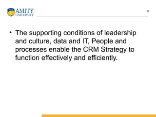 • The supporting conditions of leadership
and culture, data and IT, People and
processes enable the CRM Strategy to
function effectively and efficiently.
28
 
