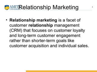 Relationship Marketing
• Relationship marketing is a facet of
customer relationship management
(CRM) that focuses on customer loyalty
and long-term customer engagement
rather than shorter-term goals like
customer acquisition and individual sales.
3
 