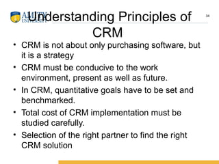 Understanding Principles of
CRM
• CRM is not about only purchasing software, but
it is a strategy
• CRM must be conducive to the work
environment, present as well as future.
• In CRM, quantitative goals have to be set and
benchmarked.
• Total cost of CRM implementation must be
studied carefully.
• Selection of the right partner to find the right
CRM solution
34
 