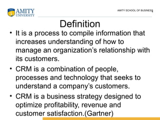 Definition
• It is a process to compile information that
increases understanding of how to
manage an organization’s relationship with
its customers.
• CRM is a combination of people,
processes and technology that seeks to
understand a company’s customers.
• CRM is a business strategy designed to
optimize profitability, revenue and
customer satisfaction.(Gartner)
4AMITY SCHOOL OF BUSINESS
 