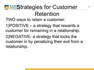 Strategies for Customer
Retention
TWO ways to retain a customer:
1)POSITIVE – a strategy that rewards a
customer for remaining in a relationship.
2)NEGATIVE- a strategy that locks the
customer in by penalizing their exit from a
relationship.
44
 