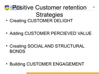 Positive Customer retention
Strategies
• Creating CUSTOMER DELIGHT
• Adding CUSTOMER PERCIEVED VALUE
• Creating SOCIAL AND STRUCTURAL
BONDS
• Building CUSTOMER ENGAGEMENT
45
 