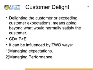 Customer Delight
• Delighting the customer or exceeding
customer expectations, means going
beyond what would normally satisfy the
customer.
• CD= P>E
• It can be influenced by TWO ways:
1)Managing expectations.
2)Managing Performance.
46
 