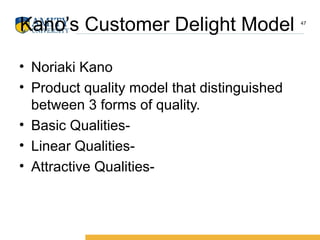 Kano’s Customer Delight Model
• Noriaki Kano
• Product quality model that distinguished
between 3 forms of quality.
• Basic Qualities-
• Linear Qualities-
• Attractive Qualities-
47
 