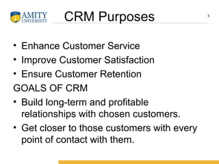 CRM Purposes
• Enhance Customer Service
• Improve Customer Satisfaction
• Ensure Customer Retention
GOALS OF CRM
• Build long-term and profitable
relationships with chosen customers.
• Get closer to those customers with every
point of contact with them.
5
 