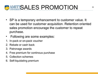 SALES PROMOTION
• SP is a temporary enhancement to customer value. It
can be used for customer acquisition. Retention oriented
sales promotion encourage the customer to repeat
purchase.
• Following are some examples:
1. In-pack or on-pack voucher
2. Rebate or cash back
3. Patronage awards
4. Free premium for continous purchase
5. Collection schemes
6. Self-liquidating premium
50
 