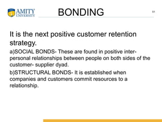 BONDING
It is the next positive customer retention
strategy.
a)SOCIAL BONDS- These are found in positive inter-
personal relationships between people on both sides of the
customer- supplier dyad.
b)STRUCTURAL BONDS- It is established when
companies and customers commit resources to a
relationship.
51
 