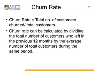 Churn Rate
• Churn Rate = Total no. of customers
churned/ total customers
• Churn rate can be calculated by dividing
the total number of customers who left in
the previous 12 months by the average
number of total customers during the
same period.
56
 