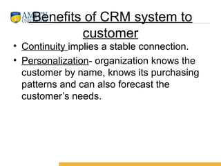 Benefits of CRM system to
customer
• Continuity implies a stable connection.
• Personalization- organization knows the
customer by name, knows its purchasing
patterns and can also forecast the
customer’s needs.
 