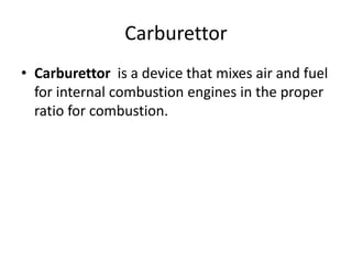 Carburettor
• Carburettor is a device that mixes air and fuel
for internal combustion engines in the proper
ratio for combustion.
 