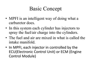 Basic Concept
• MPFI is an intelligent way of doing what a
carburetor does.
• In this system each cylinder has injectors to
spray the fuel/air charge into the cylinders.
• The fuel and air are mixed in what is called the
intake manifold.
• In MPFI, each injector in controlled by the
ECU(Electronic Control Unit) or ECM (Engine
Control Module)
 