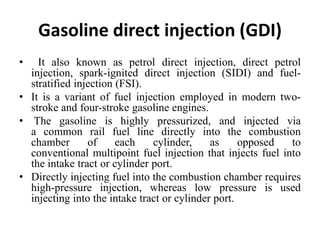 Gasoline direct injection (GDI)
• It also known as petrol direct injection, direct petrol
injection, spark-ignited direct injection (SIDI) and fuel-
stratified injection (FSI).
• It is a variant of fuel injection employed in modern two-
stroke and four-stroke gasoline engines.
• The gasoline is highly pressurized, and injected via
a common rail fuel line directly into the combustion
chamber of each cylinder, as opposed to
conventional multipoint fuel injection that injects fuel into
the intake tract or cylinder port.
• Directly injecting fuel into the combustion chamber requires
high-pressure injection, whereas low pressure is used
injecting into the intake tract or cylinder port.
 