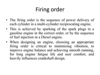 Firing order
• The firing order is the sequence of power delivery of
each cylinder in a multi-cylinder reciprocating engine.
• This is achieved by sparking of the spark plugs in a
gasoline engine in the correct order, or by the sequence
of fuel injection in a Diesel engine.
• When designing an engine, choosing an appropriate
firing order is critical to minimizing vibration, to
improve engine balance and achieving smooth running,
for long engine fatigue life and user comfort, and
heavily influences crankshaft design.
 