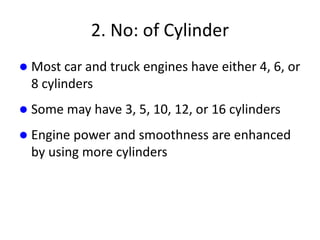 2. No: of Cylinder
 Most car and truck engines have either 4, 6, or
8 cylinders
 Some may have 3, 5, 10, 12, or 16 cylinders
 Engine power and smoothness are enhanced
by using more cylinders
 