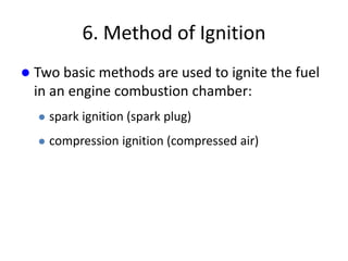 6. Method of Ignition
 Two basic methods are used to ignite the fuel
in an engine combustion chamber:
 spark ignition (spark plug)
 compression ignition (compressed air)
 