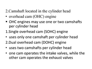 2.Camshaft located in the cylinder head
• overhead cam (OHC) engine
 OHC engines may use one or two camshafts
per cylinder head
1.Single overhead cam (SOHC) engine
• uses only one camshaft per cylinder head
2.Dual overhead cam (DOHC) engine
• uses two camshafts per cylinder head
• one cam operates the intake valves, while the
other cam operates the exhaust valves
 