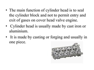 • The main function of cylinder head is to seal
the cylinder block and not to permit entry and
exit of gases on cover head valve engine.
• Cylinder head is usually made by cast iron or
aluminium.
• It is made by casting or forging and usually in
one piece.
 