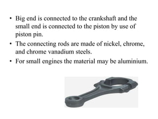 • Big end is connected to the crankshaft and the
small end is connected to the piston by use of
piston pin.
• The connecting rods are made of nickel, chrome,
and chrome vanadium steels.
• For small engines the material may be aluminium.
 
