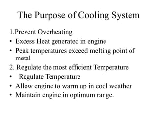 The Purpose of Cooling System
1.Prevent Overheating
• Excess Heat generated in engine
• Peak temperatures exceed melting point of
metal
2. Regulate the most efficient Temperature
• Regulate Temperature
• Allow engine to warm up in cool weather
• Maintain engine in optimum range.
 
