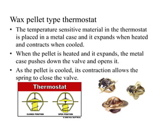 Wax pellet type thermostat
• The temperature sensitive material in the thermostat
is placed in a metal case and it expands when heated
and contracts when cooled.
• When the pellet is heated and it expands, the metal
case pushes down the valve and opens it.
• As the pellet is cooled, its contraction allows the
spring to close the valve.
 