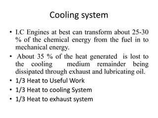 Cooling system
• I.C Engines at best can transform about 25-30
% of the chemical energy from the fuel in to
mechanical energy.
• About 35 % of the heat generated is lost to
the cooling medium remainder being
dissipated through exhaust and lubricating oil.
• 1/3 Heat to Useful Work
• 1/3 Heat to cooling System
• 1/3 Heat to exhaust system
 
