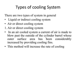 Types of cooling System
There are two types of system in general
• Liquid or indirect cooling system
• Air or direct cooling system
1. Air or direct cooling system
• In an air cooled system a current of air is made to
blow past the outside of the cylinder barrel whose
outer surface area has been considerably
increased by providing cooling fins.
• This method will increase the rate of cooling
 