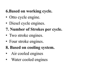 6.Based on working cycle.
• Otto cycle engine.
• Diesel cycle engines.
7. Number of Strokes per cycle.
• Two stroke engines.
• Four stroke engines.
8. Based on cooling system.
• Air cooled engines
• Water cooled engines
 