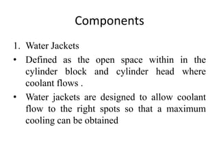 Components
1. Water Jackets
• Defined as the open space within in the
cylinder block and cylinder head where
coolant flows .
• Water jackets are designed to allow coolant
flow to the right spots so that a maximum
cooling can be obtained
 