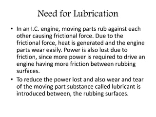 Need for Lubrication
• In an I.C. engine, moving parts rub against each
other causing frictional force. Due to the
frictional force, heat is generated and the engine
parts wear easily. Power is also lost due to
friction, since more power is required to drive an
engine having more friction between rubbing
surfaces.
• To reduce the power lost and also wear and tear
of the moving part substance called lubricant is
introduced between, the rubbing surfaces.
 