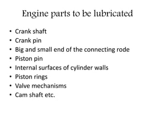 Engine parts to be lubricated
• Crank shaft
• Crank pin
• Big and small end of the connecting rode
• Piston pin
• Internal surfaces of cylinder walls
• Piston rings
• Valve mechanisms
• Cam shaft etc.
 