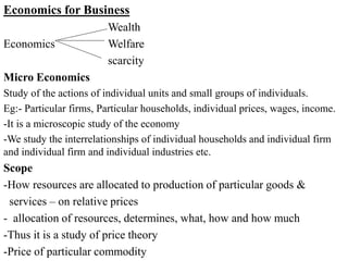 Economics for Business
Wealth
Economics Welfare
scarcity
Micro Economics
Study of the actions of individual units and small groups of individuals.
Eg:- Particular firms, Particular households, individual prices, wages, income.
-It is a microscopic study of the economy
-We study the interrelationships of individual households and individual firm
and individual firm and individual industries etc.
Scope
-How resources are allocated to production of particular goods &
services – on relative prices
- allocation of resources, determines, what, how and how much
-Thus it is a study of price theory
-Price of particular commodity
 