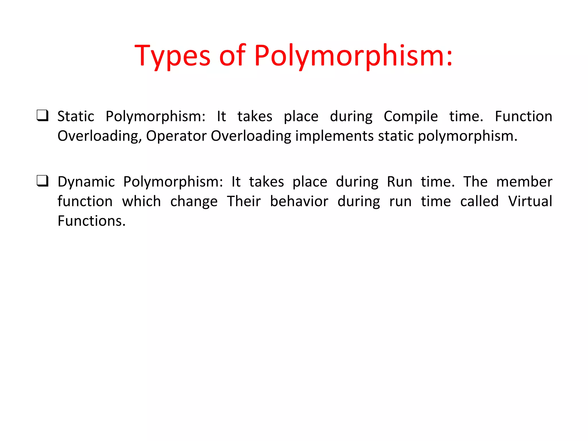 Types of Polymorphism: ❑ Static Polymorphism: It takes place during Compile time. Function Overloading, Operator Overloading implements static polymorphism. ❑ Dynamic Polymorphism: It takes place during Run time. The member function which change Their behavior during run time called Virtual Functions. 