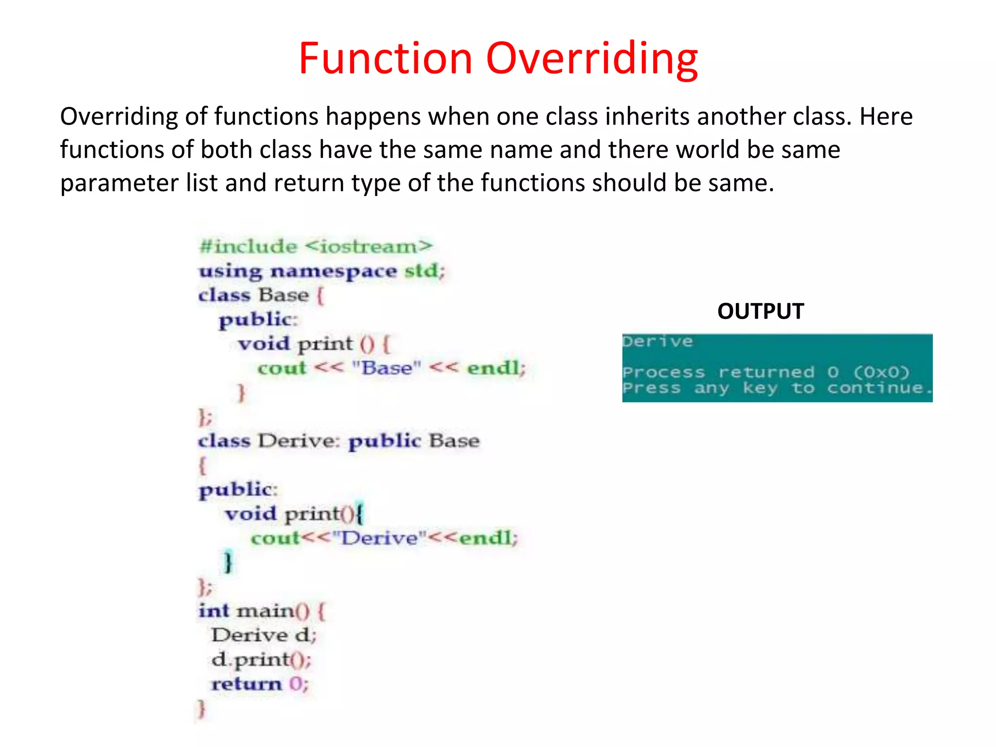 Function Overriding Overriding of functions happens when one class inherits another class. Here functions of both class have the same name and there world be same parameter list and return type of the functions should be same. OUTPUT 