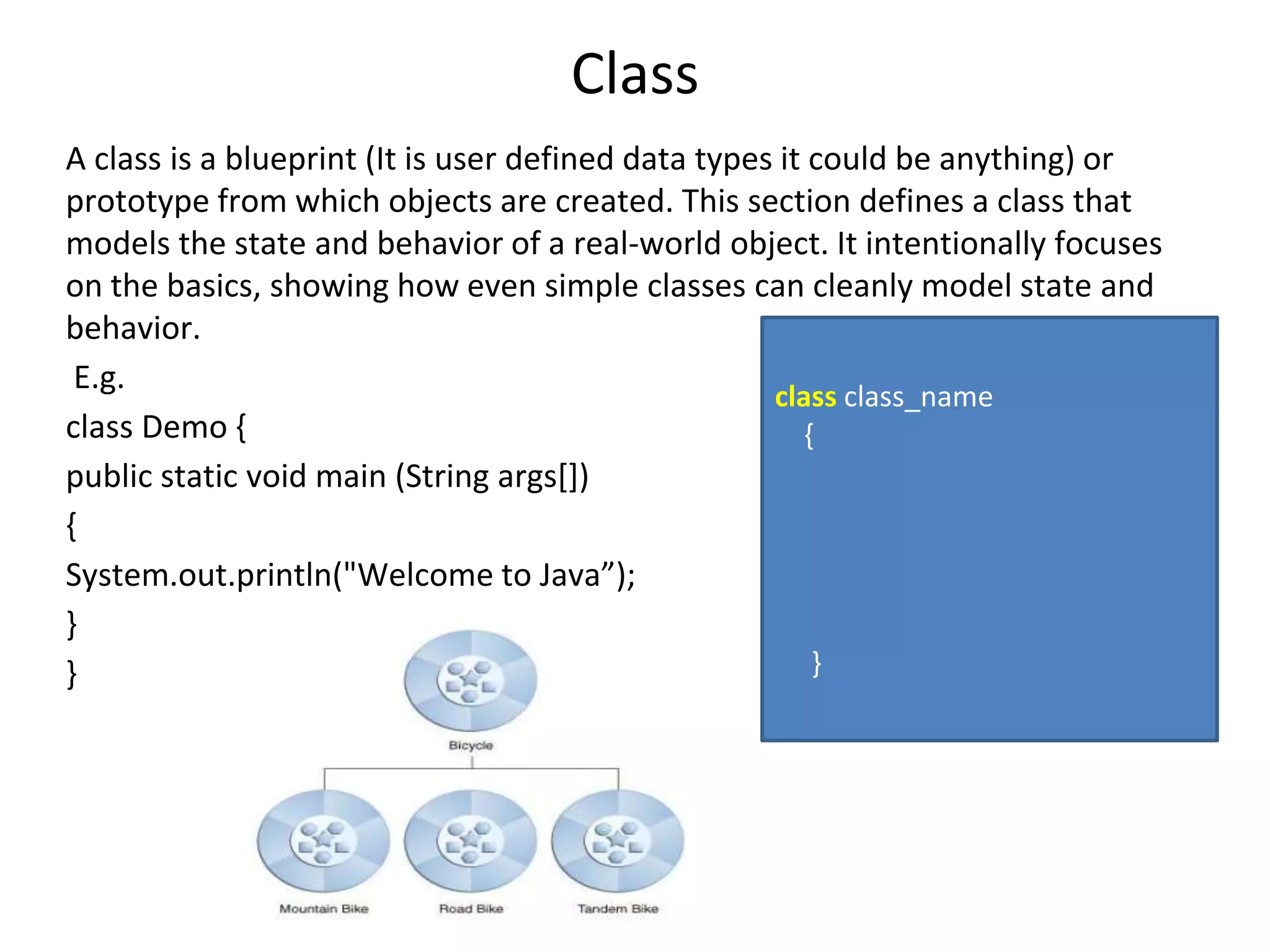 Class A class is a blueprint (It is user defined data types it could be anything) or prototype from which objects are created. This section defines a class that models the state and behavior of a real-world object. It intentionally focuses on the basics, showing how even simple classes can cleanly model state and behavior. E.g. class Demo { public static void main (String args[]) { System.out.println("Welcome to Java”); } } class class_name { } 