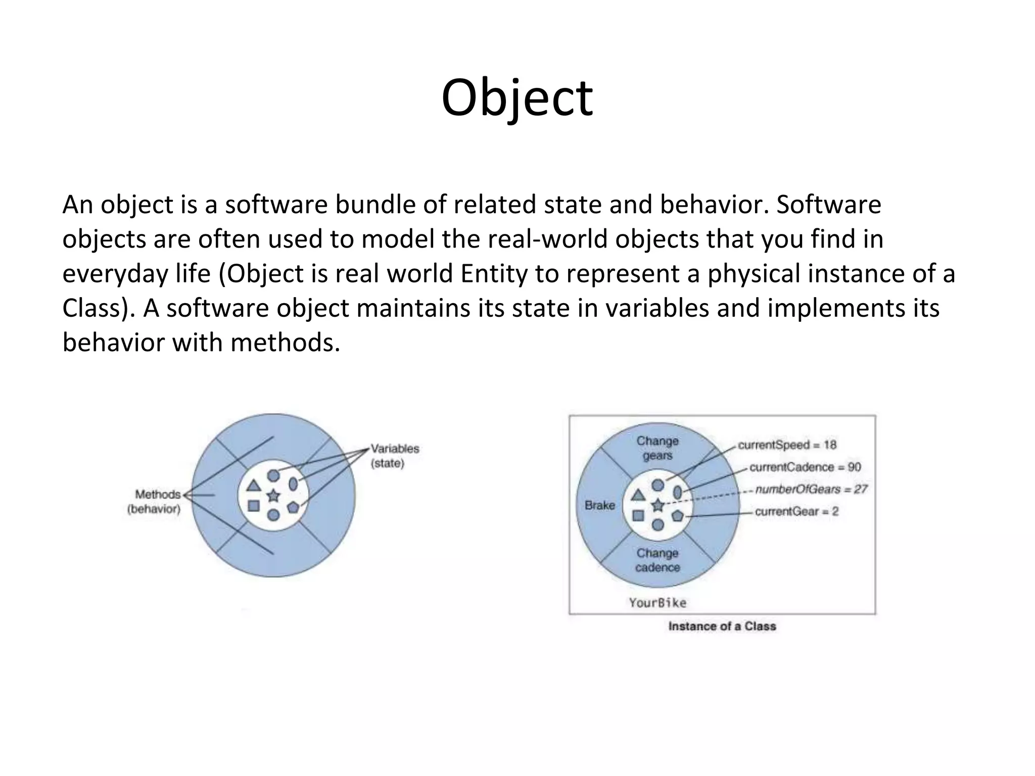 Object An object is a software bundle of related state and behavior. Software objects are often used to model the real-world objects that you find in everyday life (Object is real world Entity to represent a physical instance of a Class). A software object maintains its state in variables and implements its behavior with methods. 