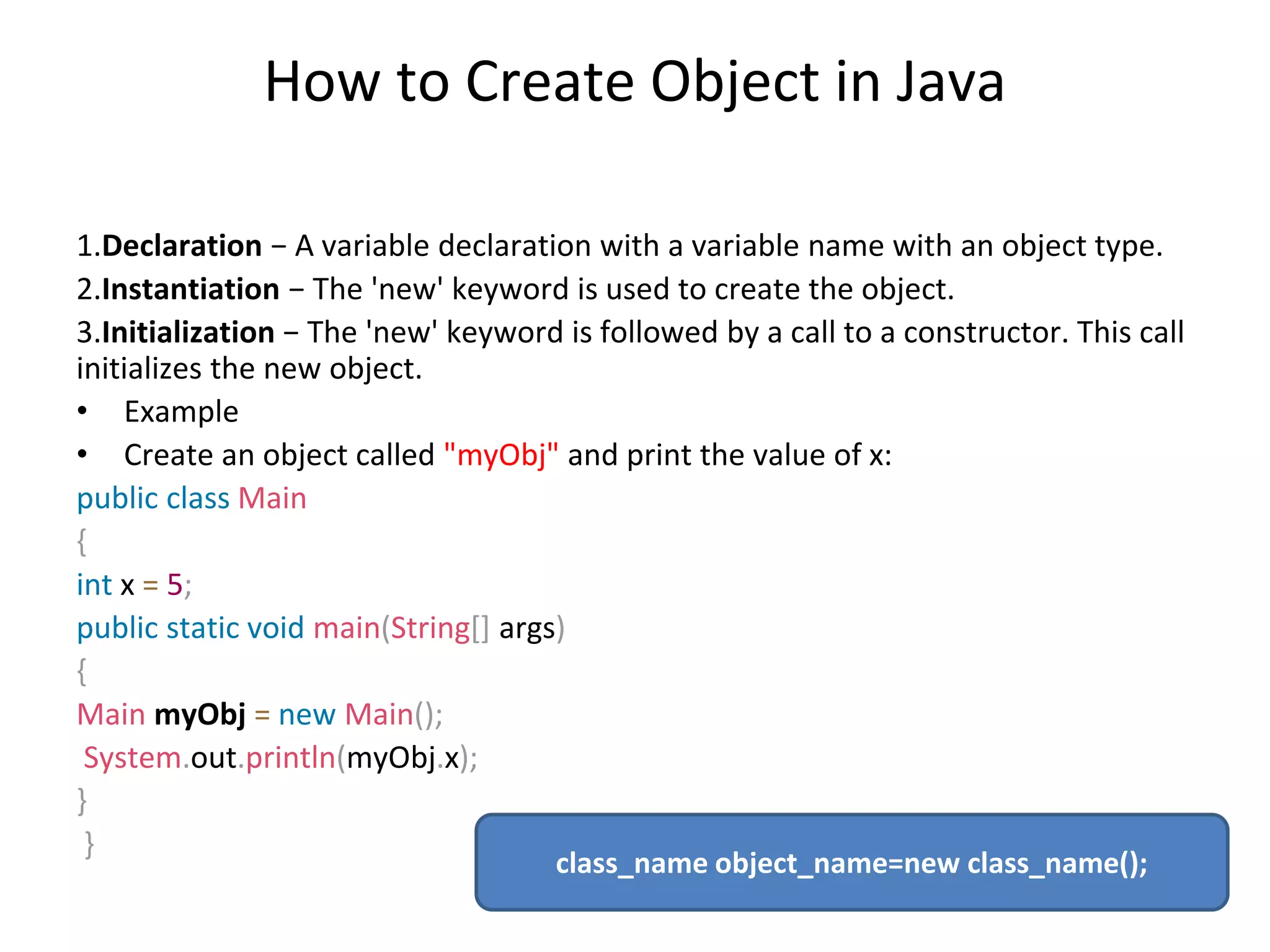 How to Create Object in Java 1.Declaration − A variable declaration with a variable name with an object type. 2.Instantiation − The 'new' keyword is used to create the object. 3.Initialization − The 'new' keyword is followed by a call to a constructor. This call initializes the new object. • Example • Create an object called "myObj" and print the value of x: public class Main { int x = 5; public static void main(String[] args) { Main myObj = new Main(); System.out.println(myObj.x); } } class_name object_name=new class_name(); 
