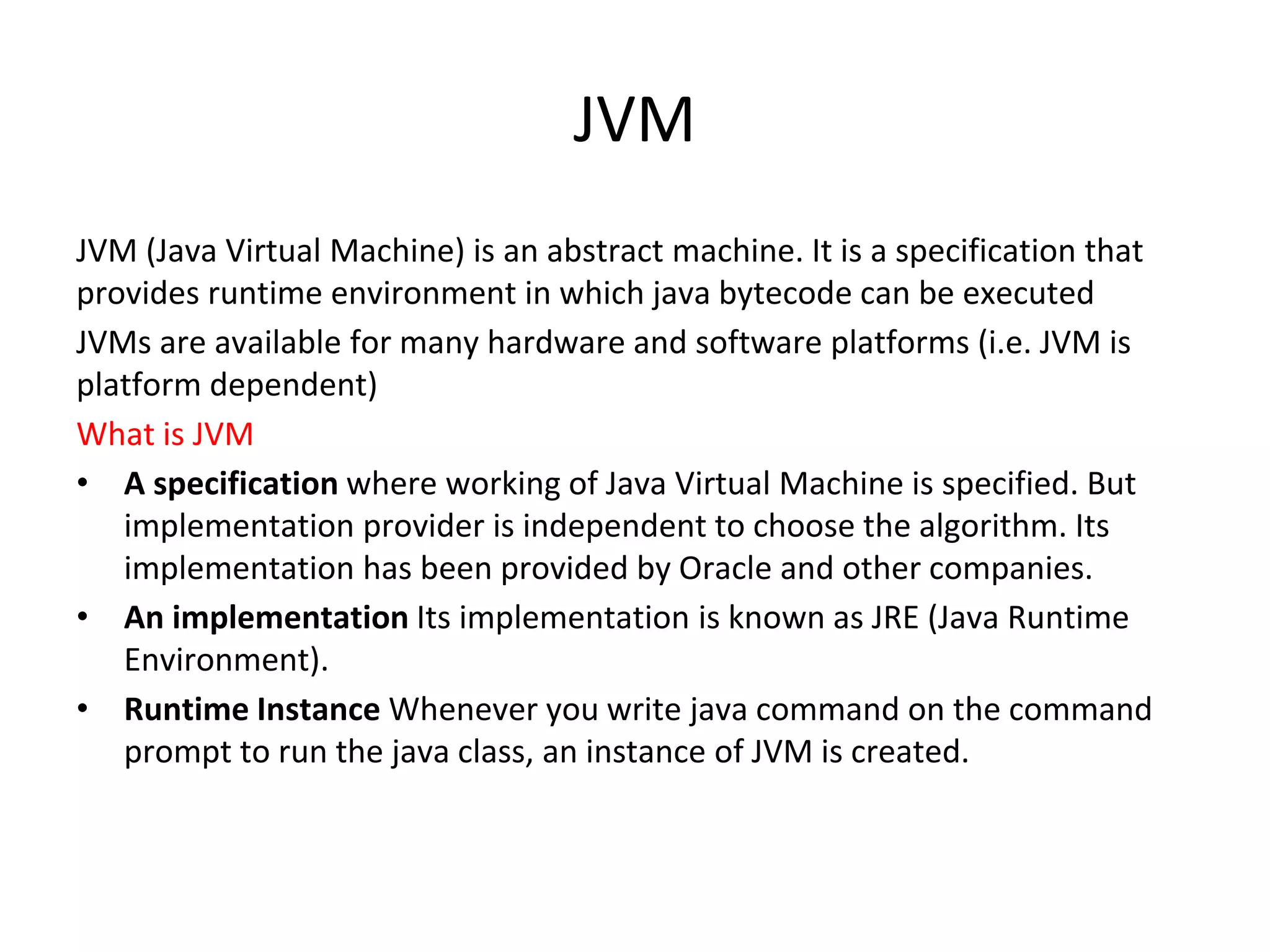 JVM JVM (Java Virtual Machine) is an abstract machine. It is a specification that provides runtime environment in which java bytecode can be executed JVMs are available for many hardware and software platforms (i.e. JVM is platform dependent) What is JVM • A specification where working of Java Virtual Machine is specified. But implementation provider is independent to choose the algorithm. Its implementation has been provided by Oracle and other companies. • An implementation Its implementation is known as JRE (Java Runtime Environment). • Runtime Instance Whenever you write java command on the command prompt to run the java class, an instance of JVM is created. 