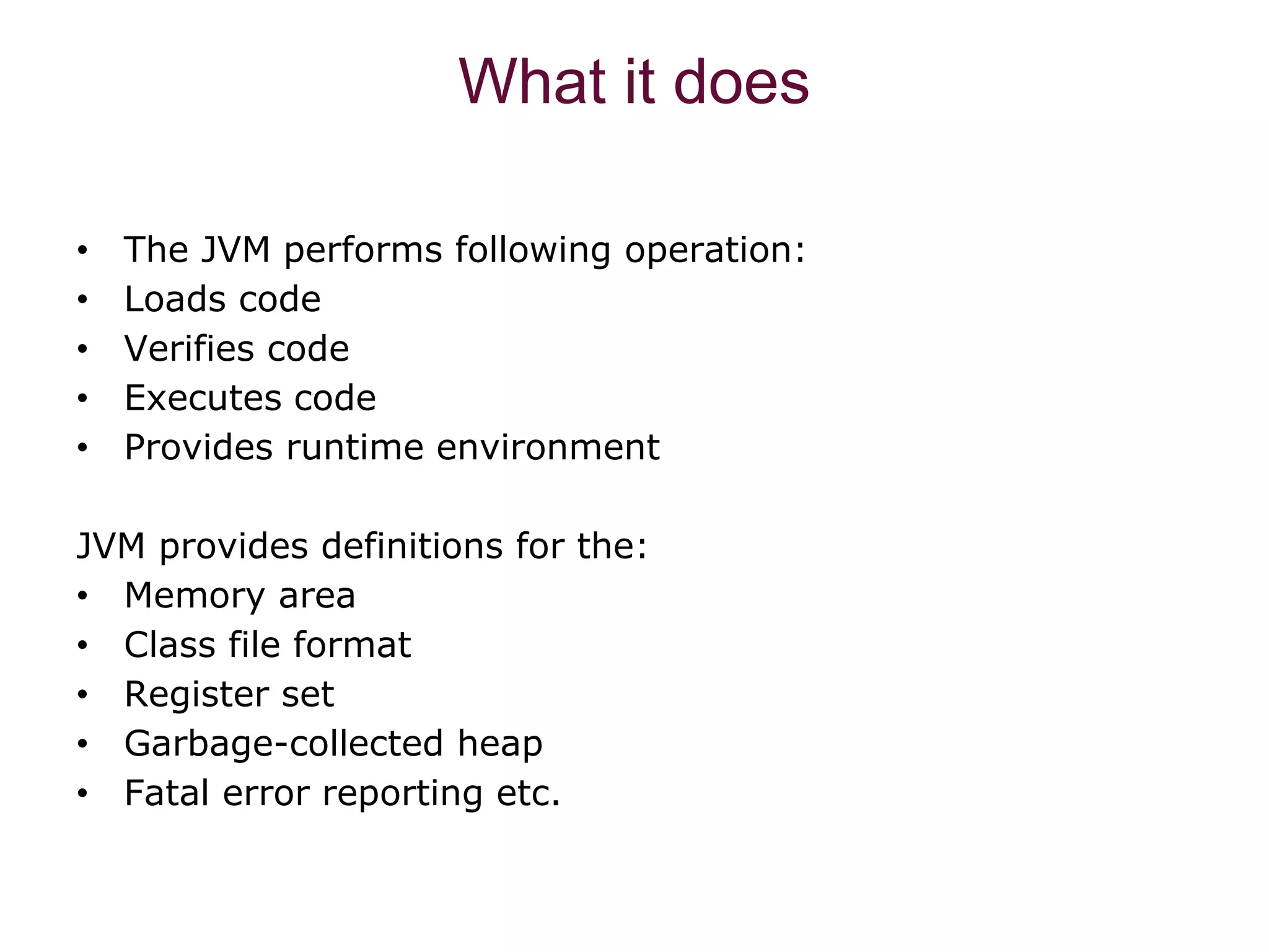 What it does • The JVM performs following operation: • Loads code • Verifies code • Executes code • Provides runtime environment JVM provides definitions for the: • Memory area • Class file format • Register set • Garbage-collected heap • Fatal error reporting etc. 