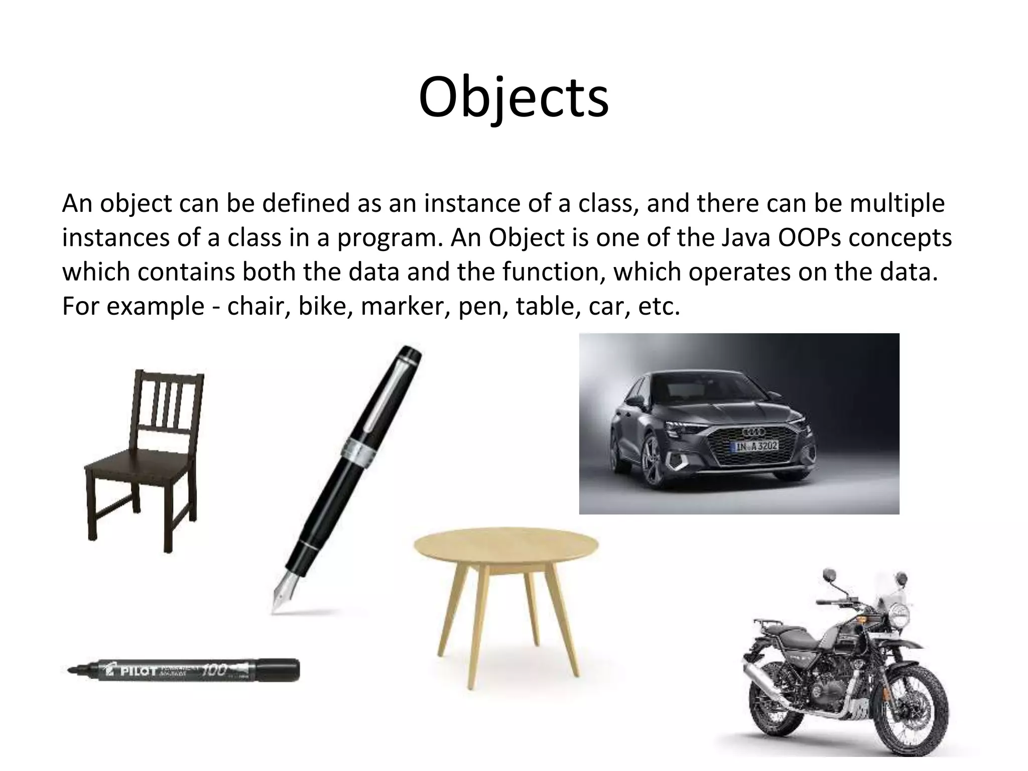 Objects An object can be defined as an instance of a class, and there can be multiple instances of a class in a program. An Object is one of the Java OOPs concepts which contains both the data and the function, which operates on the data. For example - chair, bike, marker, pen, table, car, etc. 