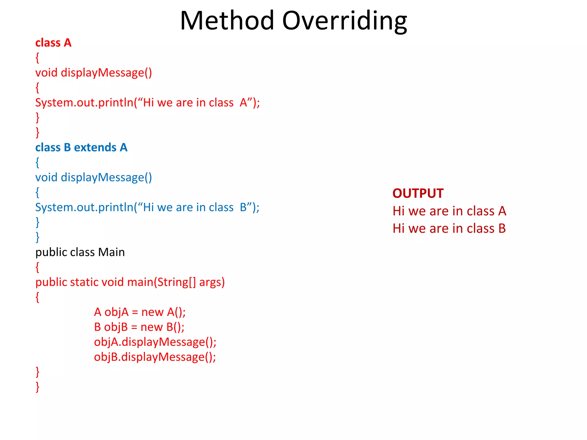 Method Overriding class A { void displayMessage() { System.out.println(“Hi we are in class A”); } } class B extends A { void displayMessage() { System.out.println(“Hi we are in class B”); } } public class Main { public static void main(String[] args) { A objA = new A(); B objB = new B(); objA.displayMessage(); objB.displayMessage(); } } OUTPUT Hi we are in class A Hi we are in class B 