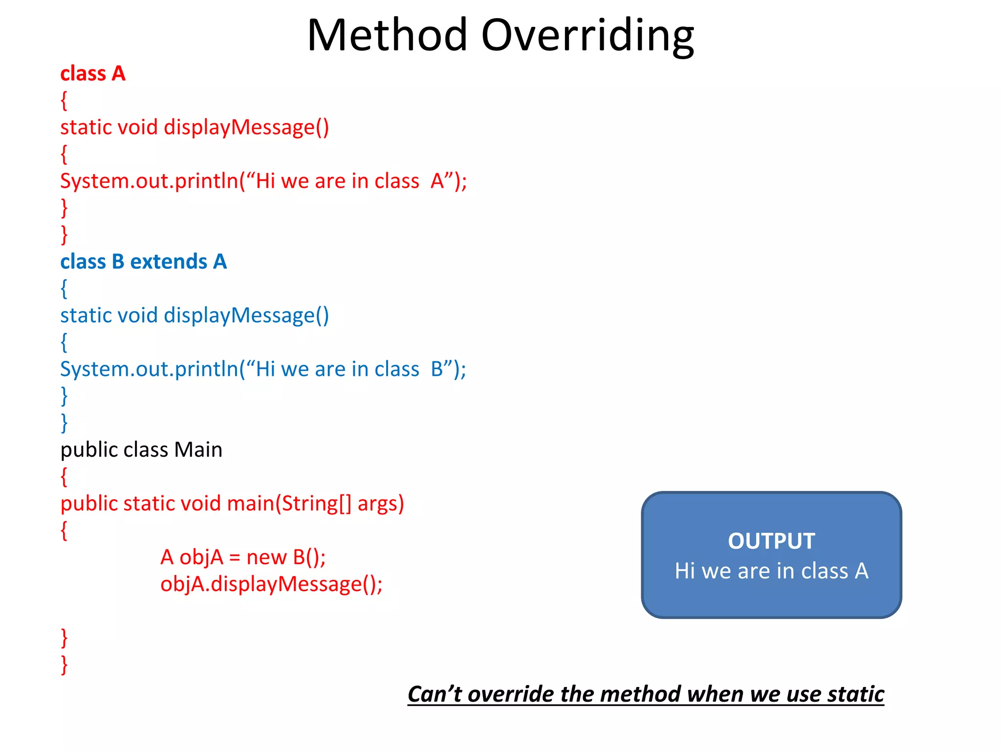 Method Overriding class A { static void displayMessage() { System.out.println(“Hi we are in class A”); } } class B extends A { static void displayMessage() { System.out.println(“Hi we are in class B”); } } public class Main { public static void main(String[] args) { A objA = new B(); objA.displayMessage(); } } OUTPUT Hi we are in class A Can’t override the method when we use static 