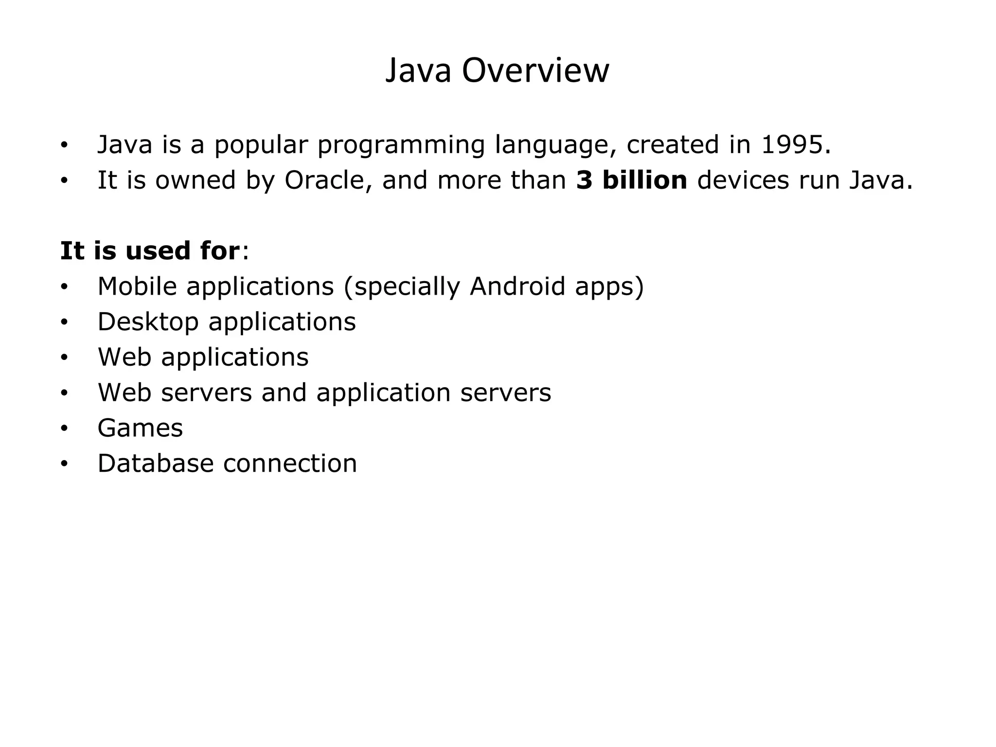 Java Overview • Java is a popular programming language, created in 1995. • It is owned by Oracle, and more than 3 billion devices run Java. It is used for: • Mobile applications (specially Android apps) • Desktop applications • Web applications • Web servers and application servers • Games • Database connection 