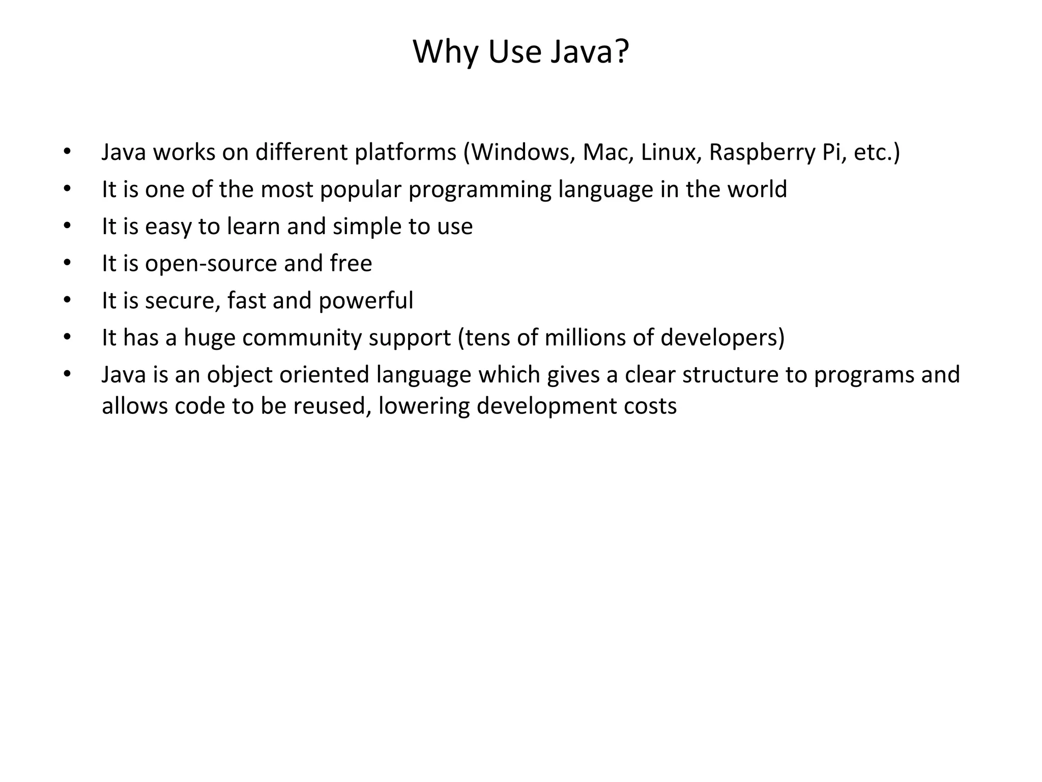Why Use Java? • Java works on different platforms (Windows, Mac, Linux, Raspberry Pi, etc.) • It is one of the most popular programming language in the world • It is easy to learn and simple to use • It is open-source and free • It is secure, fast and powerful • It has a huge community support (tens of millions of developers) • Java is an object oriented language which gives a clear structure to programs and allows code to be reused, lowering development costs 