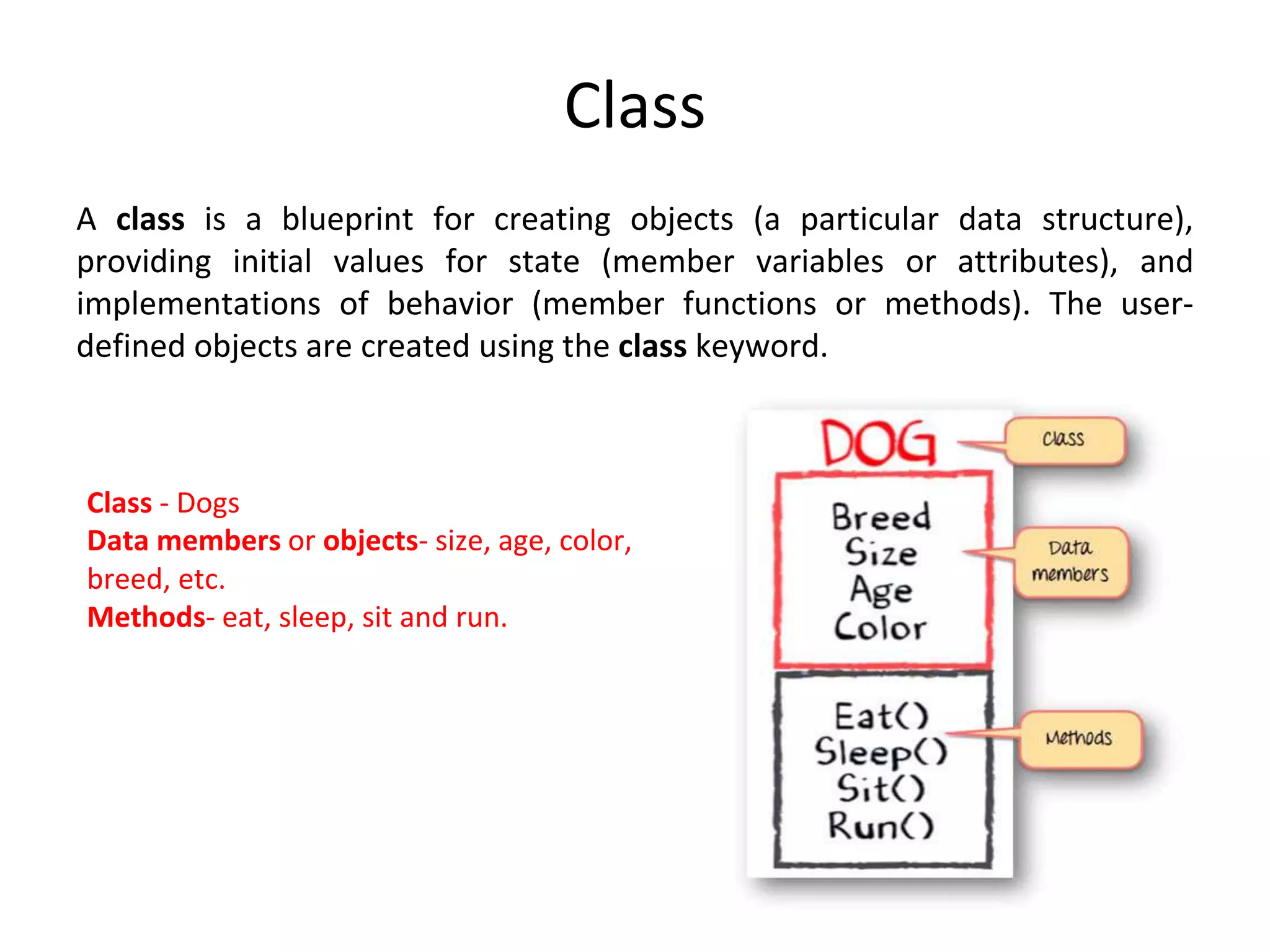 Class A class is a blueprint for creating objects (a particular data structure), providing initial values for state (member variables or attributes), and implementations of behavior (member functions or methods). The user- defined objects are created using the class keyword. Class - Dogs Data members or objects- size, age, color, breed, etc. Methods- eat, sleep, sit and run. 