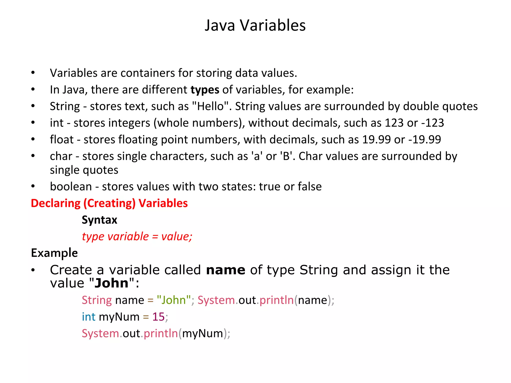 Java Variables • Variables are containers for storing data values. • In Java, there are different types of variables, for example: • String - stores text, such as "Hello". String values are surrounded by double quotes • int - stores integers (whole numbers), without decimals, such as 123 or -123 • float - stores floating point numbers, with decimals, such as 19.99 or -19.99 • char - stores single characters, such as 'a' or 'B'. Char values are surrounded by single quotes • boolean - stores values with two states: true or false Declaring (Creating) Variables Syntax type variable = value; Example • Create a variable called name of type String and assign it the value "John": String name = "John"; System.out.println(name); int myNum = 15; System.out.println(myNum); 