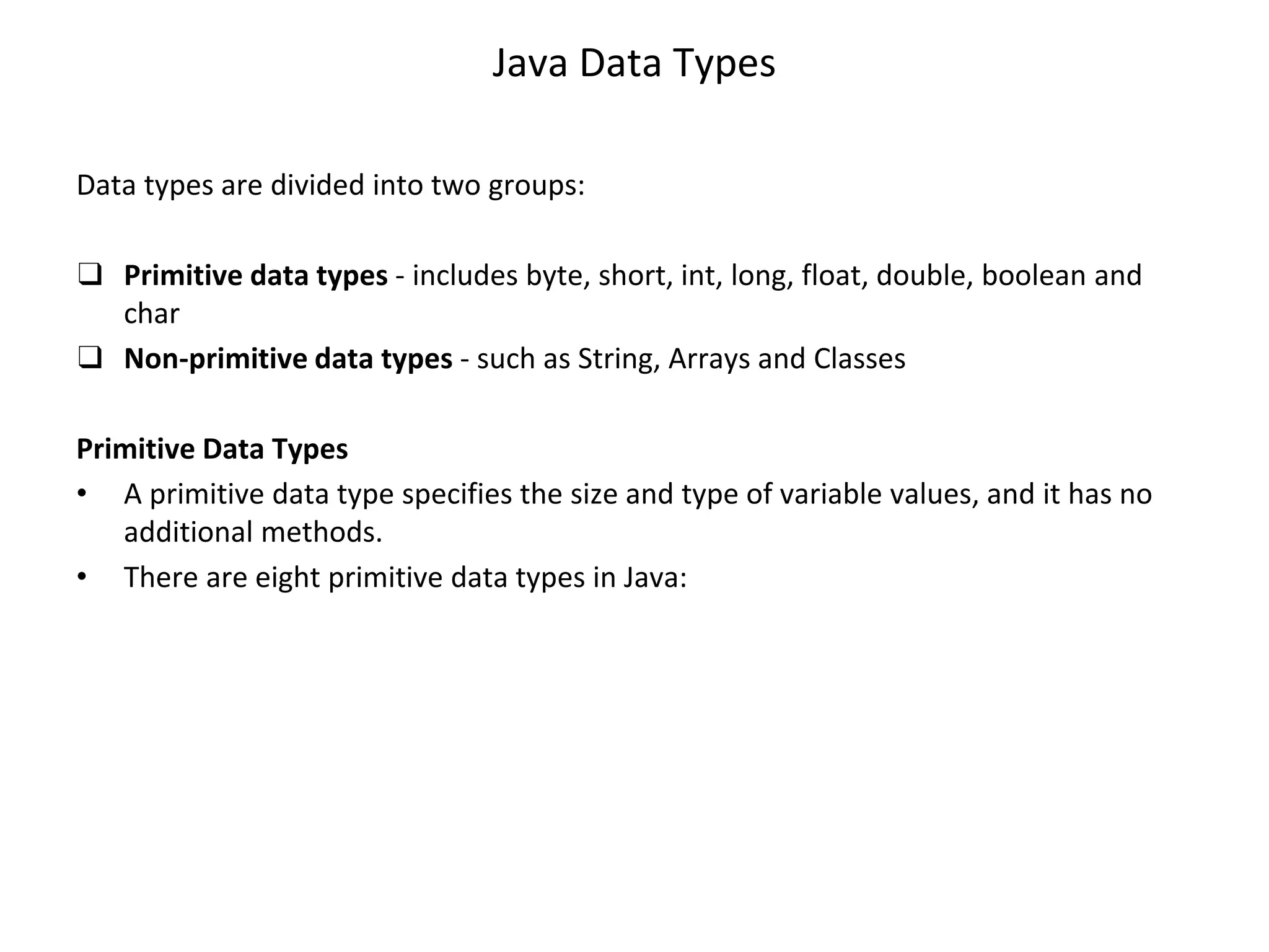Java Data Types Data types are divided into two groups: ❑ Primitive data types - includes byte, short, int, long, float, double, boolean and char ❑ Non-primitive data types - such as String, Arrays and Classes Primitive Data Types • A primitive data type specifies the size and type of variable values, and it has no additional methods. • There are eight primitive data types in Java: 